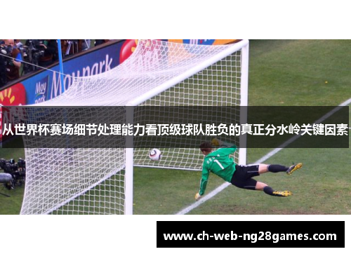从世界杯赛场细节处理能力看顶级球队胜负的真正分水岭关键因素